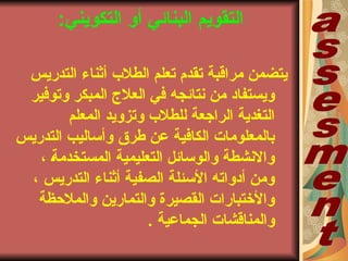 ‫التقويم‬:‫بي‬‫ن‬‫التكوي‬ ‫أو‬ ‫البنائي‬
‫التدريس‬ ‫أثناء‬ ‫الطلب‬ ‫تعلم‬ ‫تقدم‬ ‫مراقبة‬ ‫يتضمن‬
‫وتوفير‬ ‫المبكر‬ ‫العلجا‬ ‫في‬ ‫نتائجه‬ ‫من‬ ‫ويستفاد‬
‫المعلم‬ ‫وتزويد‬ ‫للطلب‬ ‫الراجعة‬ ‫التغدية‬
‫التدريس‬ ‫وأساليب‬ ‫طرق‬ ‫عن‬ ‫الكافية‬ ‫بالمعلوماتا‬
، ‫ب‬‫ة‬‫المستخدم‬ ‫التعليمية‬ ‫والوسائل‬ ‫والنشطة‬
، ‫التدريس‬ ‫أثناء‬ ‫الصفية‬ ‫السئلة‬ ‫أدواته‬ ‫ومن‬
‫والملحظة‬ ‫والتمارين‬ ‫القصيرة‬ ‫والختباراتا‬
‫الجماعية‬ ‫والمناقشاتا‬.
 