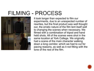 It took longer than expected to film our
experiments, due to an unexpected number of
rewrites, but the final product was well thought
out, the erratic nature of the film lent itself well
to changing the scenes when necessary. We
filmed with a combination of tripod and hand
held shots. All of the scenes were shot in the
same location at York College. We originally
had a scene of the main character walking
down a long corridor, which we had to cut for
pacing reasons, as well as it not fitting with the
tone of the rest of the film.
 
