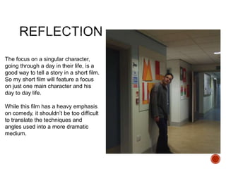 The focus on a singular character,
going through a day in their life, is a
good way to tell a story in a short film.
So my short film will feature a focus
on just one main character and his
day to day life.
While this film has a heavy emphasis
on comedy, it shouldn’t be too difficult
to translate the techniques and
angles used into a more dramatic
medium.
 