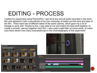I edited my experiment using PremirePro, I got rid of any and all audio recorded in the short
film and replaced it with a soundtrack of my own choosing, to better suit the tone and style of
the film. There were lots of different takes of the same scenes, which gave me a lot of
footage to work with. Thanks to this, I was able to mix and match the best stuff together, to
create a smooth, well put together short film. I also used a light filter on some shots, to make
sure there weren’t too many inconsistencies in the cinematography of the experiment
 