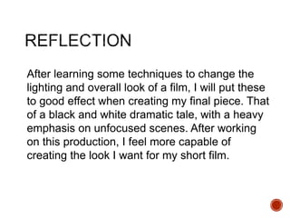 After learning some techniques to change the
lighting and overall look of a film, I will put these
to good effect when creating my final piece. That
of a black and white dramatic tale, with a heavy
emphasis on unfocused scenes. After working
on this production, I feel more capable of
creating the look I want for my short film.
 