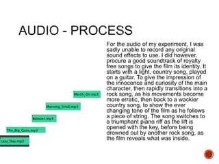 For the audio of my experiment, I was
sadly unable to record any original
sound effects to use. I did however,
procure a good soundtrack of royalty
free songs to give the film its identity. It
starts with a light, country song, played
on a guitar. To give the impression of
the innocence and curiosity of the main
character, then rapidly transitions into a
rock song, as his movements become
more erratic, then back to a wackier
country song, to show the ever
changing tone of the film as he follows
a piece of string. The song switches to
a triumphant piano riff as the lift is
opened with the key, before being
drowned out by another rock song, as
the film reveals what was inside.
 