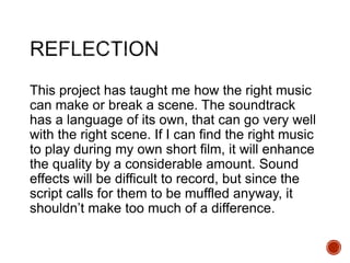 This project has taught me how the right music
can make or break a scene. The soundtrack
has a language of its own, that can go very well
with the right scene. If I can find the right music
to play during my own short film, it will enhance
the quality by a considerable amount. Sound
effects will be difficult to record, but since the
script calls for them to be muffled anyway, it
shouldn’t make too much of a difference.
 