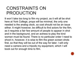 It won’t take too long to film my project, as it will all be shot
here at York College, props will be minimal, the only one
needed is the analog clock, so cost should not be an issue
either. It might however, be difficult to find actors for the film,
as it requires a fair few amount of people to appear in shot
and in the background, and an actress to play the kind
woman must be found. There is no particular order I need to
shoot in, however, it is wise to film the green screen shots
first, so that they will be out of the way for later. I will only
need a camera and a tripods my equipment, which I will
book out for enough time to film.
 