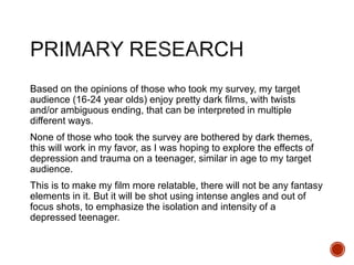 Based on the opinions of those who took my survey, my target
audience (16-24 year olds) enjoy pretty dark films, with twists
and/or ambiguous ending, that can be interpreted in multiple
different ways.
None of those who took the survey are bothered by dark themes,
this will work in my favor, as I was hoping to explore the effects of
depression and trauma on a teenager, similar in age to my target
audience.
This is to make my film more relatable, there will not be any fantasy
elements in it. But it will be shot using intense angles and out of
focus shots, to emphasize the isolation and intensity of a
depressed teenager.
 