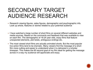  Research viewing figures, sales figures, demographic and psychographic info.
Look up article, features or stories related to your potential audience
 I have watched a large number of short films on several different websites and
media sources. Based on the comments and feedback that was available to view
on each film. The demographic of 16-24 year olds, enjoy films that feature
unexpected elements, plot twists, ambiguous endings etc.
 The most viewed short films are actually animated shorts. But the most popular
live action films tend to be dramatic. Many viewers find the message of a short
film more cutting and easier to understand when it is delivered in a shorter
timespan. This makes the 60 second goal of my film ideal for getting the message
across in a way my audience will appreciate and enjoy.
 