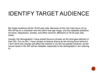 My target audience will be 16-24 year olds. Because of this, the main focus of my
film will be on a character who fits within that age range, and the relatable problems
he faces. Depression, anxiety, and other common afflictions of 16-24 year olds
today.
Usually, the demographic I have picked favours comedy as the strongest element in
their film. For my film, I have chosen to feature drama as the driving force behind it.
I don’t think this change will affect the interest in my film too greatly however, as the
issues faced in the film will be relatable, especially to the demographic I am catering
to.
 