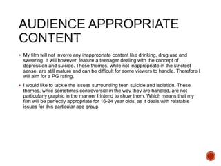  My film will not involve any inappropriate content like drinking, drug use and
swearing. It will however, feature a teenager dealing with the concept of
depression and suicide. These themes, while not inappropriate in the strictest
sense, are still mature and can be difficult for some viewers to handle. Therefore I
will aim for a PG rating.
 I would like to tackle the issues surrounding teen suicide and isolation. These
themes, while sometimes controversial in the way they are handled, are not
particularly graphic in the manner I intend to show them. Which means that my
film will be perfectly appropriate for 16-24 year olds, as it deals with relatable
issues for this particular age group.
 