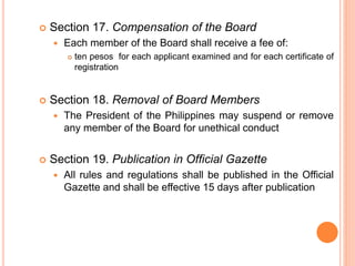  Section 17. Compensation of the Board
 Each member of the Board shall receive a fee of:
 ten pesos for each applicant examined and for each certificate of
registration
 Section 18. Removal of Board Members
 The President of the Philippines may suspend or remove
any member of the Board for unethical conduct
 Section 19. Publication in Official Gazette
 All rules and regulations shall be published in the Official
Gazette and shall be effective 15 days after publication
 