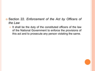  Section 22. Enforcement of the Act by Officers of
the Law
 It shall be the duty of the constituted officers of the law
of the National Government to enforce the provisions of
this act and to prosecute any person violating the same.
 