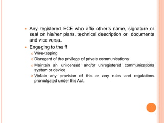  Any registered ECE who affix other’s name, signature or
seal on his/her plans, technical description or documents
and vice versa.
 Engaging to the ff
 Wire-tapping
 Disregard of the privilege of private communications
 Maintain an unlicensed and/or unregistered communications
system or device
 Violate any provision of this or any rules and regulations
promulgated under this Act.
 