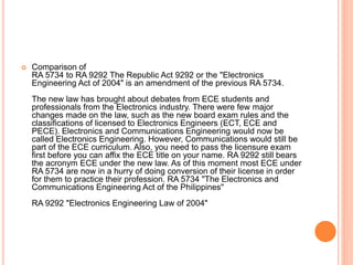  Comparison of
RA 5734 to RA 9292 The Republic Act 9292 or the "Electronics
Engineering Act of 2004" is an amendment of the previous RA 5734.
The new law has brought about debates from ECE students and
professionals from the Electronics industry. There were few major
changes made on the law, such as the new board exam rules and the
classifications of licensed to Electronics Engineers (ECT, ECE and
PECE). Electronics and Communications Engineering would now be
called Electronics Engineering. However, Communications would still be
part of the ECE curriculum. Also, you need to pass the licensure exam
first before you can affix the ECE title on your name. RA 9292 still bears
the acronym ECE under the new law. As of this moment most ECE under
RA 5734 are now in a hurry of doing conversion of their license in order
for them to practice their profession. RA 5734 "The Electronics and
Communications Engineering Act of the Philippines"
RA 9292 "Electronics Engineering Law of 2004"
 