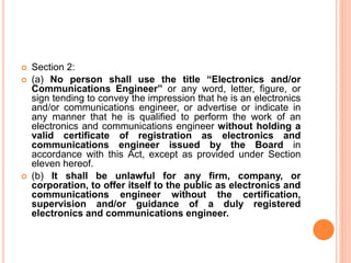  Section 2:
 (a) No person shall use the title “Electronics and/or
Communications Engineer” or any word, letter, figure, or
sign tending to convey the impression that he is an electronics
and/or communications engineer, or advertise or indicate in
any manner that he is qualified to perform the work of an
electronics and communications engineer without holding a
valid certificate of registration as electronics and
communications engineer issued by the Board in
accordance with this Act, except as provided under Section
eleven hereof.
 (b) It shall be unlawful for any firm, company, or
corporation, to offer itself to the public as electronics and
communications engineer without the certification,
supervision and/or guidance of a duly registered
electronics and communications engineer.
 