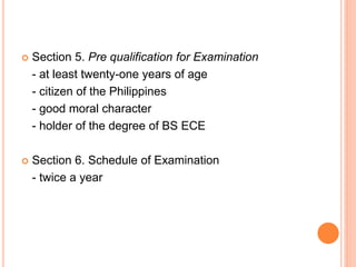  Section 5. Pre qualification for Examination
- at least twenty-one years of age
- citizen of the Philippines
- good moral character
- holder of the degree of BS ECE
 Section 6. Schedule of Examination
- twice a year
 