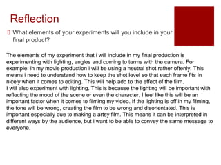 Reflection
 What elements of your experiments will you include in your
final product?
The elements of my experiment that i will include in my final production is
experimenting with lighting, angles and coming to terms with the camera. For
example: in my movie production i will be using a neutral shot rather oftenly. This
means i need to understand how to keep the shot level so that each frame fits in
nicely when it comes to editing. This will help add to the effect of the film.
I will also experiment with lighting. This is because the lighting will be important with
reflecting the mood of the scene or even the character. I feel like this will be an
important factor when it comes to filming my video. If the lighting is off in my filming,
the tone will be wrong, creating the film to be wrong and disorientated. This is
important especially due to making a artsy film. This means it can be interpreted in
different ways by the audience, but i want to be able to convey the same message to
everyone.
 