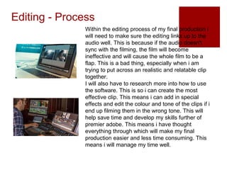 Editing - Process
Within the editing process of my final production i
will need to make sure the editing links up to the
audio well. This is because if the audio doesn't
sync with the filming, the film will become
ineffective and will cause the whole film to be a
flap. This is a bad thing, especially when i am
trying to put across an realistic and relatable clip
together.
I will also have to research more into how to use
the software. This is so i can create the most
effective clip. This means i can add in special
effects and edit the colour and tone of the clips if i
end up filming them in the wrong tone. This will
help save time and develop my skills further of
premier adobe. This means i have thought
everything through which will make my final
production easier and less time consuming. This
means i will manage my time well.
 