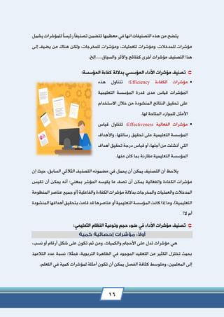 16
ً‫ا‬‫تصنيف‬ ‫تتضمن‬ ‫معظمها‬ ‫في‬ ‫انها‬ ‫التصنيفات‬ ‫هذه‬ ‫من‬ ‫يتضح‬ً‫ا‬‫رئيس‬‫يش‬ ‫للمؤشرات‬‫مل‬
‫للعمليات‬ ‫ومؤشرات‬ ،‫للمدخالت‬ ‫مؤشرات‬،‫إلى‬ ‫يضيف‬ ‫من‬ ‫هناك‬ ‫ولكن‬ ،‫للمخرجات‬ ‫ومؤشرات‬
‫هذا‬.‫والسياق.....إلخ‬ ‫واألثر‬ ‫كنتائج‬ ‫أخرى‬ ‫مؤشرات‬ ‫التصنيف‬
‫ت‬:‫المؤسسة‬ ‫كفاءة‬ ‫بداللة‬ ‫المؤسسي‬ ‫األداء‬ ‫مؤشرات‬ ‫صنيف‬
‫الكفاءة‬ ‫مؤشرات‬Efficiency:‫هذه‬ ‫تتناول‬
‫التعليمية‬ ‫المؤسسة‬ ‫قدرة‬ ‫مدى‬ ‫قياس‬ ‫المؤشرات‬
‫االستخدام‬ ‫خالل‬ ‫من‬ ‫المنشودة‬ ‫النتائج‬ ‫تحقيق‬ ‫على‬
.‫لها‬ ‫المتاحة‬ ‫للموارد‬ ‫األمثل‬
‫الفعالية‬ ‫مؤشرات‬Effectiveness:‫قياس‬ ‫تتناول‬
‫واألهداف‬ ،‫رسالتها‬ ‫تحقيق‬ ‫على‬ ‫التعليمية‬ ‫المؤسسة‬
‫أهداف‬ ‫تحقيق‬ ‫درجة‬ ‫قياس‬ ‫أو‬ ،‫أجلها‬ ‫من‬ ‫أنشئت‬ ‫التي‬
.‫منها‬ ‫كان‬ ‫بما‬ ‫مقارنة‬ ‫التعليمية‬ ‫المؤسسة‬
‫إن‬ ‫حيث‬ ،‫السابق‬ ‫الثالثي‬ ‫التصنيف‬ ‫مضمونه‬ ‫في‬ ‫يحمل‬ ‫أن‬ ‫يمكن‬ ‫التصنيف‬ ‫أن‬ ‫يالحظ‬
‫الك‬ ‫مؤشرات‬‫تقيس‬ ‫أن‬ ‫يمكن‬ ‫أنه‬ :‫بمعني‬ ‫المؤشر‬ ‫يقيسه‬ ‫ما‬ ‫تصف‬ ‫أن‬ ‫يمكن‬ ‫والفعالية‬ ‫فاءة‬
‫المنظومة‬ ‫عناصر‬ ‫جميع‬ ‫(أو‬ ‫والفاعلية‬ ‫الكفاءة‬ ‫مؤشرات‬ ‫بداللة‬ ‫والمخرجات‬ ‫والعمليات‬ ‫المدخالت‬
‫المنشودة‬ ‫أهدافها‬‫بتحقيق‬ ‫قامت‬ ‫قد‬ ‫عناصرها‬ ‫أو‬ ‫التعليمية‬ ‫المؤسسة‬ ‫كانت‬ ‫إذا‬ ‫وما‬ ،)‫التعليمية‬
‫ال؟‬ ‫أم‬
‫تصنيف‬:‫التعليمي‬ ‫النظام‬ ‫ونوعية‬ ‫حجم‬ ‫ضوء‬ ‫في‬ ‫األداء‬ ‫مؤشرات‬
،‫نسب‬ ‫أو‬ ‫أرقام‬ ‫شكل‬ ‫على‬ ‫تكون‬ ‫ثم‬ ‫ومن‬ ،‫والكميات‬ ‫األحجام‬ ‫على‬ ‫تدل‬ ‫مؤشرات‬ ‫هي‬
‫التالميذ‬ ‫عدد‬ ‫نسبة‬ :‫فمثال‬ ،‫التربوية‬ ‫الظاهرة‬ ‫في‬ ‫الموجود‬ ‫التعقيد‬ ‫من‬ ‫الكثير‬ ‫تختزل‬ ‫بحيث‬
‫كثافة‬ ‫ومتوسط‬ ،‫المعلمين‬ ‫إلى‬.‫التعلم‬ ‫في‬ ‫كمية‬ ‫لمؤشرات‬ ‫أمثلة‬ ‫تكون‬ ‫أن‬ ‫يمكن‬ ‫الفصل‬
 