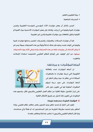 22
‫و‬ ‫التعليم‬ ‫بيئة‬.‫التعلم‬
.‫الجامعية‬ ‫المخرجات‬
‫بعض‬ ‫أن‬ ‫بالذكر‬ ‫الجدير‬‫مؤشرات‬‫التعليمية‬ ‫للمؤسسة‬ ‫المؤسسي‬ ‫األداء‬‫يتضمن‬
‫واحد‬ ‫آن‬ ‫في‬ ‫وكيفية‬ ‫كمية‬ ‫مؤشرات‬،‫أو‬ ‫الكمية‬ ‫سواء‬ ‫األساسية‬ ‫المؤشرات‬ ‫بعض‬ ‫فإن‬ ‫وكذلك‬
‫مؤشر‬ ‫بين‬ ‫تقاطعات‬ ‫يتناول‬ ‫الكيفية‬.‫تعليمية‬ ‫غير‬ ‫وأخرى‬ ‫تعليمية‬ ‫ات‬
‫المد‬ ‫مؤشرات‬ ‫أن‬ ‫كما‬‫خالت‬،‫والعمليات‬،‫وال‬‫م‬‫خرجات‬‫؛‬‫كمية‬ ‫مؤشرات‬ ‫بداخلها‬ ‫تتضمن‬
‫وعلي‬ ،‫نفسه‬ ‫الوقت‬ ‫في‬ ‫وكيفية‬‫ه‬ً‫ال‬‫تداخ‬ ‫هناك‬ ‫فإن‬ً‫ا‬‫وثيق‬ً‫ا‬‫جميع‬ ‫التصنيفات‬ ‫هذه‬ ‫بين‬‫ومن‬ ،‫ثم‬
‫األخذ‬ ‫ينبغي‬ ‫وإنما‬ ‫التصنيفات‬ ‫هذه‬ ‫من‬ ‫فقط‬ ‫واحد‬ ‫نوع‬ ‫إلى‬ ‫االستناد‬ ‫يمكن‬ ‫ال‬‫التصنيفات‬ ‫بهذه‬
‫جميعها‬‫أ‬ ‫من‬ ،‫الوق‬ ‫جل‬‫و‬‫إلصالحه‬ ‫استعدادا‬ ‫لتشخيصه‬ ‫التعليمي‬ ‫النظام‬ ‫أوضاع‬ ‫على‬ ‫ف‬
.‫وتطويره‬
,
‫ا‬ ‫أنماط‬ ‫إن‬‫بالعالقة‬ ‫تحدد‬ ‫لمؤشرات‬
‫التكوينية‬‫بالمتغيرات‬ ‫ما‬ ‫مؤشرات‬ ‫تربط‬ ‫التي‬
‫إلى‬ ‫النظر‬ ‫يمكن‬ ‫حيث‬ ،‫ما‬ ‫نظام‬ ‫في‬ ‫له‬ ‫الممثلة‬
‫المؤشرات‬ ‫أنماط‬‫إسهام‬ ‫درجة‬ ‫ضوء‬ ‫على‬
‫قادر‬ ‫دليل‬ ‫تكوين‬ ‫في‬ ‫لها‬ ‫المكونة‬ ‫المتغيرات‬
‫هذ‬ ‫وتسهم‬ ،‫ككل‬ ‫والتربوي‬ ‫التعليمي‬ ‫العمل‬ ‫نظام‬ ‫عن‬ ‫للغاية‬ ‫دقيقة‬ ‫تفاصيل‬ ‫إبراز‬ ‫على‬‫ه‬
‫الدليل‬ ‫ذلك‬ ‫تكوين‬ ‫في‬ ‫المتغيرات‬:‫التالية‬ ‫األشكال‬ ‫طريق‬ ‫عن‬
‫المفردة‬ ‫المؤشرات‬Single Indicators:
‫تقوم‬‫لت‬ ‫وحيد‬ ‫متغير‬ ‫تحديد‬ ‫أو‬ ‫اختيار‬ ‫على‬‫وهذا‬ ،‫تعليمي‬ ‫نظام‬ ‫مظاهر‬ ‫بعض‬ ‫صوير‬
‫أو‬ ،‫له‬ ‫المستخدمين‬ ‫قبل‬ ‫من‬ ‫اختيارية‬ ‫بطريقة‬ ‫تحديده‬ ‫يتم‬ ‫المتغير‬ً‫ا‬‫طبق‬،‫مستخدمه‬ ‫لرأي‬
‫متد‬ ‫عناصر‬ ‫ذا‬ ‫والتربوي‬ ‫التعليمي‬ ‫النظام‬ ‫كان‬ ‫ولما‬‫اخلة‬‫متعددة‬ ‫ومظاهر‬.
 