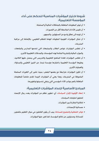 24
‫أن‬.‫المحتملة‬ ‫أو‬ ‫الحالية‬ ‫بالمشكالت‬ ‫المتعلقة‬ ‫المعلومات‬ ‫توفر‬
‫أن‬.‫التصورات‬ ‫من‬ ‫أكثر‬ ‫المالحظة‬ ‫األداءات‬ ‫تقيس‬
‫أن‬.‫والجمهور‬ ،‫المسؤولين‬ ‫من‬ ‫واسع‬ ‫نطاق‬ ‫إلى‬ ‫توجه‬
‫القومية‬ ‫المؤشرات‬ ‫تمثل‬ ‫أن‬‫مراقبة‬ ‫إلى‬ ‫باإلضافة‬ ،‫التعليمي‬ ‫للنظام‬ ‫الهامة‬ ‫المكونات‬
.‫المخرجات‬
‫والمجتمعا‬ ‫الطالب‬ ‫خواص‬ ‫المؤشرات‬ ‫تعكس‬ ‫أن‬،‫والجامعات‬ ‫المدارس‬ ‫تخدمها‬ ‫التي‬ ‫ت‬
.‫األخرى‬ ‫التعليمية‬ ‫والمدخالت‬ ،‫المؤسسات‬ ‫لهذه‬ ‫المتاحة‬ ‫والبشرية‬ ‫المالية‬ ‫والموارد‬
‫كف‬ ‫المؤشرات‬ ‫تعكس‬ ‫أن‬‫والتدريس‬ ‫التعليمية‬ ‫المناهج‬ ‫اءة‬،‫التالميذ‬ ‫عليها‬ ‫يحصل‬ ‫التي‬
،‫والمساواة‬ ‫التعليمي‬ ‫التميز‬ ‫عن‬ ‫تبحث‬ ‫مؤسسة‬ ‫باعتبارها‬ ‫التعليمية‬ ‫المؤسسة‬ ‫وطبيعة‬
.‫األخرى‬ ‫والعمليات‬
‫البعض‬ ‫بعضها‬ ‫مع‬ ‫مترابطة‬ ‫المؤشرات‬ ‫تكون‬ ‫أن‬‫؛‬‫المحتملة‬ ‫التغيرات‬ ‫إلى‬ ‫تشير‬ ‫بحيث‬
‫يعني‬ ‫وهذا‬ ،‫المخرجات‬ ‫في‬ ‫الملحوظة‬ً‫ا‬‫ملخص‬ ‫تقدم‬ ‫الجيدة‬ ‫المؤشرات‬ ‫أن‬‫للمعلومات‬
.‫وتطويرها‬ ‫تحسينها‬ ‫ينبغي‬ ‫التي‬ ‫المؤسسي‬ ‫األداء‬ ‫جوانب‬ ‫بأهم‬ ‫المتعلقة‬
‫السياسات‬ ‫إلقرار‬ ‫األولوية‬ ‫إعطاء‬‫اإلحصاء‬ ‫رجال‬ ‫يعده‬ ‫المؤشرات‬ ‫من‬ ‫نظام‬ ‫تطوير‬ :‫أي‬ ،
.‫السياسات‬ ‫احتياجات‬ ‫لتحقيق‬
‫إمكا‬.‫المؤشرات‬ ‫بين‬ ‫المقارنة‬ ‫نية‬
.‫اإلحصاءات‬ ‫مصداقية‬
‫للمساءلة‬ ‫والخضوع‬ ‫الشفافية‬ ‫توافر‬‫ي‬ ‫أن‬ ‫يجب‬ :‫خاضعين‬ ‫التعليم‬ ‫مجال‬ ‫في‬ ‫العاملون‬ ‫كون‬
.‫المؤشرات‬ ‫عنها‬ ‫تعبر‬ ‫كما‬ ،‫المؤسسة‬ ‫نتائج‬ ‫عن‬ ‫ومسئولين‬ ،‫للمساءلة‬
 