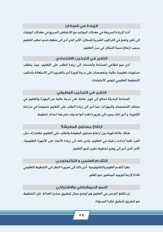 29
‫السريعة‬ ‫الزيادة‬ ‫أدت‬‫في‬‫السريع‬ ‫االنخفاض‬ ‫مع‬ ‫المواليد‬ ‫معدالت‬‫في‬‫الوفيات‬ ‫معدالت‬
‫واضح‬ ‫تغير‬ ‫إلى‬‫في‬‫للسكان‬ ‫العمرية‬ ‫التراكيب‬،‫التعليم‬ ‫لطلب‬ ‫شديد‬ ‫ضغط‬ ‫إلى‬ ‫أدى‬ ‫الذى‬ ‫األمر‬
‫السكان‬ ‫نسبة‬ ‫ارتفاع‬ ‫بسبب‬‫في‬‫التعليم‬ ‫سن‬.
‫نمو‬ ‫أدى‬‫قطاعي‬‫على‬ ‫الطلب‬ ‫زيادة‬ ‫إلى‬ ‫والخدمات‬ ‫الصناعة‬‫التعليم‬،‫يتطلب‬ ‫حيث‬
‫عالية‬ ‫تعليمية‬ ‫مستويات‬،‫بأساليب‬ ‫االستعانة‬ ‫إلى‬ ‫بالضرورة‬ ‫أدى‬ ‫كبيرة‬ ‫درجة‬ ‫على‬ ‫وتخصصات‬
‫التخطيط‬‫التعليمي‬‫االحتياجات‬ ‫لتوفير‬.
‫والتعليم‬ ‫المهارة‬ ‫من‬ ‫عالية‬ ‫درجة‬ ‫على‬ ‫عاملة‬ ‫قوى‬ ‫إلى‬ ‫تحتاج‬ ‫الحديثة‬ ‫الصناعة‬‫في‬
‫والمهارات‬ ‫التخصصات‬ ‫مختلف‬،‫مما‬ً‫ا‬‫خصوص‬ ‫التعليم‬ ‫على‬ ‫الطلب‬ ‫زيادة‬ ‫إلى‬ ‫أدى‬‫في‬‫مراحله‬
‫الثانوية‬‫و‬ ،‫ذلك‬ ‫أدى‬‫بدوره‬‫تخطيط‬ ‫إحداث‬ ‫هذا‬ ‫حتم‬ ‫وقد‬ ‫أنواعه‬ ‫تعدد‬ ‫ضرورة‬ ‫إلى‬.
‫التعليم‬ ‫على‬ ‫والطلب‬ ‫المعيشة‬ ‫مستوى‬ ‫ارتفاع‬ ‫بين‬ ‫قوية‬ ‫عالقة‬ ‫هناك‬‫؛‬‫دخل‬ ‫زاد‬ ‫فكلما‬
‫الفرد‬‫رغبته‬ ‫ازدادت‬ ‫كلما‬‫في‬‫التعليم‬،‫التعليمية‬ ‫األجهزة‬ ‫على‬ ‫األعباء‬ ‫زيادة‬ ‫إلى‬ ‫ذلك‬ ‫وأدى‬،
‫التعليم‬ ‫لنمو‬ ‫معين‬ ‫تخطيط‬ ‫وضع‬ ‫إلى‬ ‫أدى‬ ‫الذى‬ ‫األمر‬.
ً‫ا‬‫نظر‬‫والتكنولوجيا‬ ‫العلوم‬ ‫لتقدم‬‫؛‬‫أدى‬‫ذلك‬‫التعل‬ ‫التخطيط‬ ‫إلى‬ ‫النظر‬ ‫ضرورة‬ ‫إلى‬‫ي‬‫مي‬
‫الزمة‬ ‫كأداة‬‫لتوجيه‬‫العلم‬ ‫نحو‬ ‫الجماهير‬.
‫الفرص‬ ‫تكافؤ‬ ‫إن‬‫في‬‫العدالة‬ ‫مبادئ‬ ‫لتطبيق‬ ‫مجال‬ ‫أوضح‬ ‫هو‬ ‫التعليم‬،‫التخطيط‬ ‫فإن‬
‫المساواة‬ ‫فكرة‬ ‫لتحقيق‬ ‫الطريق‬ ‫هو‬.
 