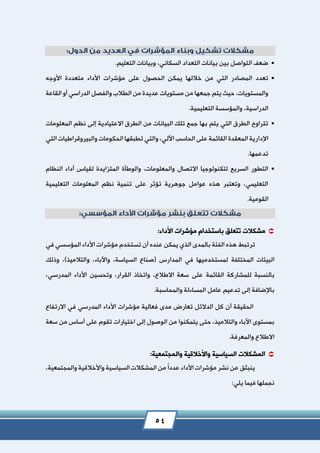 54
.‫التعليم‬ ‫وبيانات‬ ،‫السكاني‬ ‫التعداد‬ ‫بيانات‬ ‫بين‬ ‫التواصل‬ ‫ضعف‬
‫من‬ ‫التي‬ ‫المصادر‬ ‫تعدد‬‫األوجه‬ ‫متعددة‬ ‫األداء‬ ‫مؤشرات‬ ‫على‬ ‫الحصول‬ ‫يمكن‬ ‫خاللها‬
‫القاعة‬ ‫أو‬ ‫الدراسي‬ ‫والفصل‬ ‫الطالب‬ ‫من‬ ‫عديدة‬ ‫مستويات‬ ‫من‬ ‫جمعها‬ ‫يتم‬ ‫حيث‬ ،‫والمستويات‬
.‫التعليمية‬ ‫والمؤسسة‬ ،‫الدراسية‬
‫المعلومات‬ ‫نظم‬ ‫إلى‬ ‫االعتيادية‬ ‫الطرق‬ ‫من‬ ‫البيانات‬ ‫تلك‬ ‫جمع‬ ‫بها‬ ‫يتم‬ ‫التي‬ ‫الطرق‬ ‫تتراوح‬
‫المعقدة‬ ‫اإلدارية‬‫التي‬ ‫والبيروقراطيات‬ ‫الحكومات‬ ‫تطبقها‬ ‫والتي‬ ،‫اآللي‬ ‫الحاسب‬ ‫على‬ ‫القائمة‬
.‫تدعمها‬
‫والمعلومات‬ ‫االتصال‬ ‫لتكنولوجيا‬ ‫السريع‬ ‫التطور‬،‫النظام‬ ‫أداء‬ ‫لقياس‬ ‫المتزايدة‬ ‫والوطأة‬
‫التعليمية‬ ‫المعلومات‬ ‫نظم‬ ‫تنمية‬ ‫على‬ ‫تؤثر‬ ‫جوهرية‬ ‫عوامل‬ ‫هذه‬ ‫وتعتبر‬ ،‫التعليمي‬
.‫القومية‬
‫تتعلق‬ ‫مشكالت‬‫ب‬:‫األداء‬ ‫مؤشرات‬ ‫استخدام‬
‫ترتبط‬‫في‬ ‫المؤسسي‬ ‫األداء‬ ‫مؤشرات‬ ‫تستخدم‬ ‫أن‬ ‫عنده‬ ‫يمكن‬ ‫الذي‬ ‫بالمدى‬ ‫الفئة‬ ‫هذه‬
‫لمستخدميها‬ ‫المختلفة‬ ‫البيئات‬‫المدارس‬ ‫في‬(،‫السياسة‬ ‫صناع‬‫واآلباء‬‫وذلك‬ ،)‫والتالميذ‬ ،
،‫االطالع‬ ‫سعة‬ ‫على‬ ‫القائمة‬ ‫للمشاركة‬ ‫بالنسبة‬،‫المدرسي‬ ‫األداء‬ ‫وتحسين‬ ،‫القرار‬ ‫واتخاذ‬
‫والمحاسبة‬ ‫المساءلة‬ ‫عامل‬ ‫تدعيم‬ ‫إلى‬ ‫باإلضافة‬.
‫األ‬ ‫مؤشرات‬ ‫فعالية‬ ‫مدى‬ ‫تعارض‬ ‫الدالئل‬ ‫كل‬ ‫أن‬ ‫الحقيقة‬‫االرتفاع‬ ‫في‬ ‫المدرسي‬ ‫داء‬
‫سعة‬ ‫من‬ ‫أساس‬ ‫على‬ ‫تقوم‬ ‫اختيارات‬ ‫إلى‬ ‫الوصول‬ ‫من‬ ‫يتمكنوا‬ ‫حتى‬ ،‫والتالميذ‬ ‫اآلباء‬ ‫بمستوى‬
.‫والمعرفة‬ ‫االطالع‬
:‫والمجتمعية‬ ‫واألخالقية‬ ‫السياسية‬ ‫المشكالت‬
ً‫ا‬‫عدد‬ ‫األداء‬ ‫مؤشرات‬ ‫نشر‬ ‫عن‬ ‫ينبثق‬،‫والمجتمعية‬ ‫واألخالقية‬ ‫السياسية‬ ‫المشكالت‬ ‫من‬
:‫يلي‬ ‫فيما‬ ‫نجملها‬
 