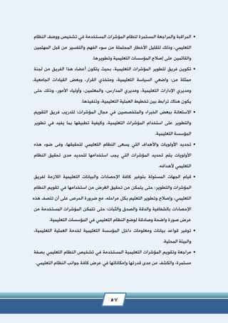 57
‫المراقبة‬‫والمراجعة‬‫المستمرة‬‫لنظام‬‫المؤشرات‬‫المستخدمة‬‫في‬‫تشخيص‬‫ووصف‬‫النظام‬
‫التعليمي‬،‫وذلك‬‫لتقليل‬‫األخطار‬‫المحتملة‬‫من‬‫سوء‬‫الفهم‬‫والتفسير‬‫من‬‫قبل‬‫المهتمين‬
‫والقائمين‬‫على‬‫إصالح‬‫المؤسسات‬‫التعليمية‬‫وتطويرها‬.
‫تكوين‬‫فريق‬‫لتطوير‬‫المؤشرات‬‫التعليمية‬،‫بحيث‬‫يتكون‬‫أعضاء‬‫هذا‬‫الفريق‬‫من‬‫لجنة‬
‫ممثلة‬:‫من‬‫واضعي‬‫السياسة‬‫التعليمية‬،‫ومتخذي‬،‫القرار‬‫وبعض‬‫القيادات‬‫الجامعية‬،
‫ومديري‬‫اإلدارات‬‫التعليمية‬،‫ومديري‬‫المدارس‬،‫والمعلمين‬،‫وأولياء‬‫األمور‬،‫وذلك‬‫حتى‬
‫يكون‬‫هناك‬‫ترابط‬‫بين‬‫تخطيط‬‫العملية‬‫التعليمية‬،‫وتنفيذها‬.
‫االستعانة‬‫ببعض‬‫الخبراء‬‫والمتخصصين‬‫في‬‫مجال‬‫المؤشرات؛‬‫لتدريب‬‫فريق‬‫التقويم‬
‫والتطوير‬‫على‬‫استخدام‬‫المؤشرات‬‫التعليمية‬،‫وكيفية‬‫تطبيقها‬‫بما‬‫يفيد‬‫في‬‫تطوير‬
‫المؤسسة‬‫التعليمية‬.
‫تحديد‬‫األولويات‬‫واألهداف‬‫التي‬‫يسعى‬‫النظام‬‫التعليمي‬‫لتحقيقها‬،‫وفى‬‫ضوء‬‫هذه‬
‫األولويات‬‫يتم‬‫تحديد‬‫المؤشرات‬‫التي‬‫يجب‬‫استخدامها‬‫لتحديد‬‫مدى‬‫تحقيق‬‫النظام‬
‫التعليمي‬‫ألهدافه‬.
‫قيام‬‫الجهات‬‫المسئولة‬‫بتوفير‬‫كافة‬‫اإلحصاءات‬‫والبيانات‬‫التعليمية‬‫الالزمة‬‫لفريق‬
‫المؤشرات‬‫والتطوير؛‬‫حتى‬‫يتمكن‬‫من‬‫تحقيق‬‫الغرض‬‫من‬‫استخدامها‬‫في‬‫تقويم‬‫النظام‬
‫التعليمي‬،‫وإصالح‬‫وتطوير‬‫التعليم‬‫بكل‬،‫مراحله‬‫مع‬‫ضرورة‬‫الحرص‬‫على‬‫أن‬‫تتصف‬‫هذه‬
‫اإلحصاءات‬‫بالشفافية‬‫والدقة‬‫والصدق‬‫والثبات؛‬‫حتى‬‫تتمكن‬‫المؤشرات‬‫المستخدمة‬‫من‬
‫عرض‬‫صورة‬‫واضحة‬‫وصادقة‬‫لوضع‬‫النظام‬‫التعليمي‬‫في‬‫المؤسسات‬‫التعليمية‬.
‫توفير‬‫قواعد‬‫بيانات‬‫ومعلومات‬‫داخل‬‫المؤسسة‬‫التعليمية‬‫لخدمة‬‫العملية‬‫التعليمية‬،
‫والبيئة‬‫المحلية‬.
‫مراجعة‬‫وتقويم‬‫المؤشرات‬‫التعليمية‬‫المستخدمة‬‫في‬‫تشخيص‬‫النظام‬‫التعليمي‬‫بصفة‬
‫مستمرة‬،‫والكشف‬‫عن‬‫مدى‬‫قدرتها‬‫وإمكاناتها‬‫في‬‫عرض‬‫كافة‬‫جوانب‬‫النظام‬‫التعليمي‬.
 