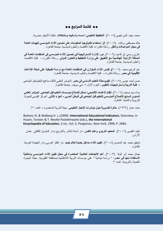 58
‫المراجع‬ ‫قائمة‬
( ‫فهمي‬ ‫الدين‬ ‫سيف‬ ‫محمد‬2008.)‫التعليمي‬ ‫التخطيط‬:‫ومشكالته‬ ‫وأساليبه‬ ‫أسسه‬.‫مصرية‬ ‫األنجلو‬ ‫مكتبة‬ .
‫خالد‬‫مصطفي‬‫بركات‬(2005.)‫أثر‬‫استخدام‬‫تكنولوجيا‬‫المعلومات‬‫على‬‫سين‬ ‫ت‬‫األداء‬‫المؤسسي‬‫للهيئات‬‫العامة‬
‫في‬‫مجال‬‫المواصالت‬‫والنقل‬.‫رسالة‬,‫دكتوراه‬‫كلية‬‫االقتصاد‬‫والعلوم‬‫السياسية‬.‫جامعة‬‫القاهر‬.‫ة‬
‫غازي‬‫رسمي‬‫قاعود‬ ‫أبو‬(2006.)‫دور‬‫اإلدارة‬‫االستراتيجية‬‫في‬‫سين‬ ‫ت‬‫األداء‬‫المؤسسي‬‫في‬‫المنظ‬‫م‬‫ات‬‫العامة‬‫في‬
‫المملكة‬‫األردنية‬‫الهاشمية‬‫مع‬‫التطبي‬‫على‬‫وزارة‬‫التخطيط‬‫والتعاون‬‫الدولي‬.‫رسالة‬‫دكتوراه‬-‫كلية‬‫االقتصاد‬
‫والعلوم‬‫السياسية‬.‫جامعة‬‫القاهرة‬.
‫عبد‬‫الرحيم‬‫محمد‬(2006.)‫قياس‬‫األداء‬‫المتوازن‬‫ف‬‫ي‬‫المنظمات‬‫العامة‬‫مع‬‫دراسة‬‫تطبيقية‬‫على‬‫شبكة‬‫اعات‬ ‫اإل‬
‫اإلقليمية‬‫في‬‫مصر‬.‫رسالة‬‫دكتوراه‬-‫كلية‬‫االقتصاد‬‫والعلوم‬‫السياسية‬,‫جامعة‬‫القاهرة‬.
‫حسن‬‫أحمد‬‫عيسى‬(2005.)‫تقويم‬‫الة‬‫التعليم‬‫األساسي‬‫في‬‫مصر‬.‫المؤتمر‬‫العلمي‬‫الثالث‬‫مناهج‬‫التعليم‬‫قبل‬‫الجامعي‬
-‫كلية‬‫التربية‬‫واستراتيجيات‬‫التطوير‬,‫الجزء‬‫األول‬7‫بني‬ .‫سويف‬.‫جامعة‬‫القاهر‬.‫ة‬
‫سناء‬‫سيد‬( ‫مسعود‬2006.)‫نظام‬‫االعتماد‬‫األكاديم‬‫ي؛‬‫مدخل‬‫إلصالح‬‫مؤسسات‬‫التعليم‬‫قبل‬‫الجامعي‬.‫المؤتمر‬‫العلمي‬
‫السنوي‬‫السابع‬‫لإل‬‫صالح‬‫المؤسسي‬‫للتعليم‬‫قبل‬‫الجامعي‬‫في‬‫الوطن‬‫العربي‬-‫الجزء‬‫الثاني‬.‫المركز‬‫القومي‬‫للبحوث‬
‫التربوية‬‫والتنمية‬.‫القاهر‬.‫ة‬
‫ح‬‫امد‬( ‫عمار‬1992.)‫كرة‬ ‫م‬‫تفسيرية‬‫ول‬‫مؤشرات‬‫اإلنجاز‬‫التعليمي‬.‫مجلة‬‫التربية‬‫المعاصر‬‫ة‬–‫العدد‬21.
Bottani, N. & Walberg H. J.,(1999). International Educational Indicators. Overview, in
Husen, Torsten & T. Neville Postlethwaite (eds.), the International
Encyclopedia of Education, 2 nd., Vol. 5, Pergamon, New York, 1999, P .2984.
‫نايف‬‫القيسي‬(2006.)‫المعجم‬‫التربوي‬‫وعلم‬‫النفس‬.‫دار‬‫أسامة‬‫للنشر‬‫والتوزيع‬‫ودار‬‫المشرق‬‫الثقافي‬.‫عمان‬.
‫األردن‬.
‫توفيق‬‫محمد‬( ‫المحسن‬ ‫عبد‬2004.)‫تقييم‬‫األداء‬‫مداخل‬‫جديدة‬‫لعالم‬‫جديد‬.‫دار‬‫الفكر‬‫العربي‬‫ودار‬‫النهضة‬‫العربية‬.
.‫القاهرة‬
‫جمال‬‫محمد‬‫الوفا‬ ‫أبو‬(2003.)‫أهم‬‫االتجاهات‬‫العالمية‬‫المعاصرة‬‫في‬‫مجال‬‫تقييم‬‫األداء‬‫المؤسسي‬‫وإمكانية‬
‫االستفادة‬‫منها‬‫في‬‫مصر‬,"‫دراسة‬‫ميدانية‬"‫على‬‫مؤسسات‬‫التربية‬‫الالنظامية‬‫بمحافظة‬‫البحوث‬ ‫مجلة‬ .‫القليوبية‬
‫والتربوية‬ ‫النفسية‬.‫العدد‬3.
 