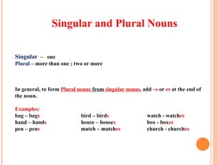 Singular and Plural Nouns
Singular – one
Plural – more than one ; two or more
In general, to form Plural nouns from singular nouns, add –s or es at the end of
the noun.
Examples:
bag – bags bird – birds watch - watches
hand – hands house – houses box - boxes
pen – pens match – matches church - churches
 