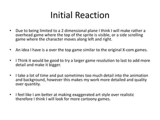 Initial Reaction
• Due to being limited to a 2 dimensional plane I think I will make rather a
overhead game where the top of the sprite is visible, or a side scrolling
game where the character moves along left and right.
• An idea I have is a over the top game similar to the original X-com games.
• I Think it would be good to try a larger game resolution to last to add more
detail and make it bigger.
• I take a lot of time and put sometimes too much detail into the animation
and background, however this makes my work more detailed and quality
over quantity.
• I feel like I am better at making exaggerated art style over realistic
therefore I think I will look for more cartoony games.
 