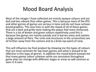 Mood Board Analysis
Most of the images I have collected are mainly opaque colours and are
dull and less vibrant than other games. This is because most of the RTS
and other genres of games are serious in tone and do not have cartoon
based graphics. This also lines in with the mood of all of these games
that are a dark and gritty tone making the player feel more immersed.
There is a lot of brown and green colours repetitively used this is
because the games are mainly outside and in barren areas and contain
a large amount of flora. The units and structures in the screenshots are
all further away from the camera and at a birds eye point of view.
This will influence my final product by showing me the types of colours
that are most common for top town games and what is proved to be
effective in this type of genres. In addition the mood board showed me
that many games colour schemes while are consistent throughout
game play can change with different stages or areas to add contrast as
seen in X-com.
 