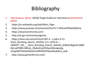 Bibliography
1. Interviewees, Name. (2018) Target Audience Interviews (conducted on
DATE)
2. . https://en.wikipedia.org/wiki/Main_Page
3. . https://www.youtube.com/channel/UCvYV-T-iMTuaLOPMyOQGFzw
4. . https://steamcommunity.com/
5. . http://uk.ign.com/reviews/games
6. . https://store.ubi.com/uk?ncid=287-3---1-pdsc-6-11-
Store_Branding_Search_101016--2-5--1016-4----
UBISOFT_WC___Store_Branding_Search_101016_ID36101&gclid=Cj0KC
QiA-qDTBRD-ARIsAJ_10yKo3CzjU5MwUDljmdpvIjig-
Us2gv0O7CMwD3IAJtJ1m4RYX4A5TQoaAloqEALw_wcB
7. . http://www.gameinformer.com/
 