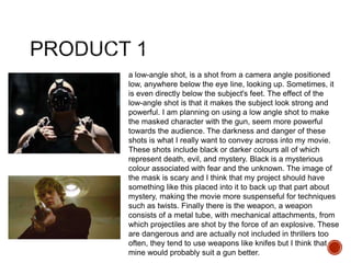 a low-angle shot, is a shot from a camera angle positioned
low, anywhere below the eye line, looking up. Sometimes, it
is even directly below the subject's feet. The effect of the
low-angle shot is that it makes the subject look strong and
powerful. I am planning on using a low angle shot to make
the masked character with the gun, seem more powerful
towards the audience. The darkness and danger of these
shots is what I really want to convey across into my movie.
These shots include black or darker colours all of which
represent death, evil, and mystery. Black is a mysterious
colour associated with fear and the unknown. The image of
the mask is scary and I think that my project should have
something like this placed into it to back up that part about
mystery, making the movie more suspenseful for techniques
such as twists. Finally there is the weapon, a weapon
consists of a metal tube, with mechanical attachments, from
which projectiles are shot by the force of an explosive. These
are dangerous and are actually not included in thrillers too
often, they tend to use weapons like knifes but I think that
mine would probably suit a gun better.
 
