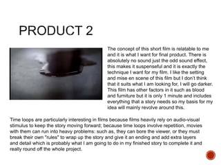 The concept of this short film is relatable to me
and it is what I want for final product. There is
absolutely no sound just the odd sound effect,
this makes it suspenseful and it is exactly the
technique I want for my film. I like the setting
and mise en scene of this film but I don’t think
that it suits what I am looking for, I will go darker.
This film has other factors in it such as blood
and furniture but it is only 1 minute and includes
everything that a story needs so my basis for my
idea will mainly revolve around this.
Time loops are particularly interesting in films because films heavily rely on audio-visual
stimulus to keep the story moving forward; because time loops involve repetition, movies
with them can run into heavy problems: such as, they can bore the viewer, or they must
break their own "rules" to wrap up the story and give it an ending and add extra layers
and detail which is probably what I am going to do in my finished story to complete it and
really round off the whole project.
 