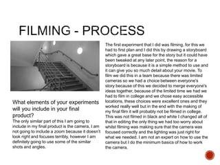 What elements of your experiments
will you include in your final
product?
The only similar part of this I am going to
include in my final product is the camera, I am
not going to include a zoom because it doesn’t
look right and focuses terribly, however I am
definitely going to use some of the similar
shots and angles.
The first experiment that I did was filming, for this we
had to first plan and I did this by drawing a storyboard
which gave a great base for the story but it could have
been tweaked at any later point, the reason for a
storyboard is because it is a simple method to use and
it can give you so much detail about your movie. To
film we did this in a team because there was limited
cameras so we had a choice between everyone's
story because of this we decided to merge everyone's
ideas together, because of the limited time we had we
had to film in college and we chose easy accessible
locations, these choices were excellent ones and they
worked really well but in the end with the making of
my final film it will probably not be filmed in college.
This was not filmed in black and white I changed all of
that in editing the only thing we had too worry about
whilst filming was making sure that the camera was
focused correctly and the lighting was just right for
what we needed. I am not an expert on how to use the
camera but I do the minimum basics of how to work
the camera.
 