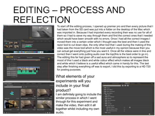 To start off the editing process, I opened up premier pro and then every picture that I
had taken from the SD card was put into a folder on the desktop of the Mac which
was imported in. Because I had imported every recording their was no use for all of
them so I had to sieve my way through them and find the correct ones that I needed
which would have been smooth with no errors. Once I had all the correct images I
moved them into a certain order which I thought was the best and then I used the
razor tool to cut down clips, the only other tool that i used during the making of this
video was the move tool which is the most useful in my opinion because then you
can actual get everything just how you want it. Once all the videos were in line and
correct then I went onto putting audio over the top(this is the best order to go in).
The editing this far had given off a sad aura and atmosphere so to represent the
mood of this I used a black and white colour effect which makes all images black
and white which I believe is a useful effect which came in handy for this. The last
step after finishing everything off was to export, I did this by exporting to a HD 720
for posting purposes.
What elements of your
experiments will you
include in your final
product?
I am definitely going to include the
similar process in which I went
through for this experiment and
make the video, then edit it all
together whilst including my own
audio.
 