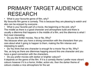 • What is your favourite genre of film, why?
My favourite film genre is comedy. This is because they are pleasing to watch and
also can be enjoyed by everyone .
• What is your favorite part of a movie, the beginning or the end, why?
The middle as there is a good character and atmosphere build and there is
usually a dilemma that happens in the middle of a film, and the dilemma is what I
find most interesting.
• Do you like thriller movies, Yes or No, Why?
Yes because when you have a strong connection with the characters then you
care about what it going to happen to them, making the film intense and
interesting to watch.
• Do You think that one character is enough for a movie Yes or No, Why?
Yes, as long as there are dilemmas happing around this one character and you
have a good connection with the characters.
• Do you prefer movies with darker or brighter colours?
It depends on the genre of the film. If it is a comedy theme I prefer more vibrant
colours however if it is a horror, thriller, action etc. then the darker theme of
colours creates a nice atmosphere for the set
 