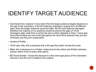  Summary-From research I have learnt that the target audience largely depends on
the age of the characters. If the film features characters ranging from all different
ages, then the target audience would be wider. My film only features teenagers
therefore the majority of my audience would be around the ages of 16-24.
Teenagers often seek films in which the plot is either relatable to them. I have also
found that thrillers are one of the best genres for short films because they suit the
shortness and they are suspenseful.
 Audience Profile:
 16-24 year olds- this is because this is the age that watch movies the most.
 Male- this is because it is a thriller, males tend to like action and thrillers whereas
women watch more of every other genre.
 BE Social Grade- I chose this because it is the same age group of the characters
that are in the film and it relates to the subject.
 