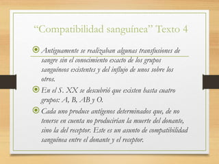 “Compatibilidad sanguínea” Texto 4
Antiguamente se realizaban algunas transfusiones de
sangre sin el conocimiento exacto de los grupos
sanguíneos existentes y del influjo de unos sobre los
otros.
En el S. XX se descubrió que existen hasta cuatro
grupos: A, B, AB y O.
Cada uno produce antígenos determinados que, de no
tenerse en cuenta no producirían la muerte del donante,
sino la del receptor. Este es un asunto de compatibilidad
sanguínea entre el donante y el receptor.
 