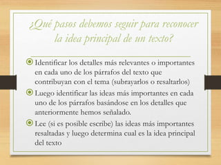 ¿Qué pasos debemos seguir para reconocer
la idea principal de un texto?
Identificar los detalles más relevantes o importantes
en cada uno de los párrafos del texto que
contribuyan con el tema (subrayarlos o resaltarlos)
Luego identificar las ideas más importantes en cada
uno de los párrafos basándose en los detalles que
anteriormente hemos señalado.
Lee (si es posible escribe) las ideas más importantes
resaltadas y luego determina cual es la idea principal
del texto
 