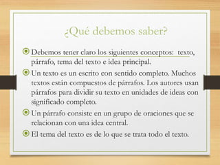 ¿Qué debemos saber?
Debemos tener claro los siguientes conceptos: texto,
párrafo, tema del texto e idea principal.
Un texto es un escrito con sentido completo. Muchos
textos están compuestos de párrafos. Los autores usan
párrafos para dividir su texto en unidades de ideas con
significado completo.
Un párrafo consiste en un grupo de oraciones que se
relacionan con una idea central.
El tema del texto es de lo que se trata todo el texto.
 