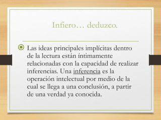 Infiero… deduzco.
 Las ideas principales implícitas dentro
de la lectura están íntimamente
relacionadas con la capacidad de realizar
inferencias. Una inferencia es la
operación intelectual por medio de la
cual se llega a una conclusión, a partir
de una verdad ya conocida.
 