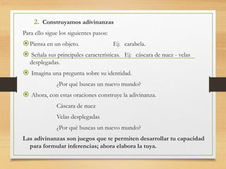 2. Construyamos adivinanzas
Para ello sigue los siguientes pasos:
Piensa en un objeto. Ej: carabela.
 Señala sus principales características. Ej: cáscara de nuez - velas
desplegadas.
 Imagina una pregunta sobre su identidad.
¿Por qué buscas un nuevo mundo?
 Ahora, con estas oraciones construye la adivinanza.
Cáscara de nuez
Velas desplegadas
¿Por qué buscas un nuevo mundo?
Las adivinanzas son juegos que te permiten desarrollar tu capacidad
para formular inferencias; ahora elabora la tuya.
 