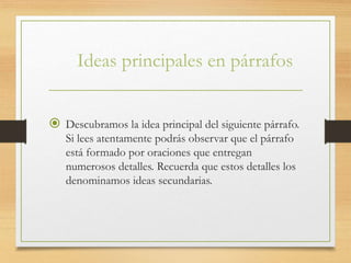 Ideas principales en párrafos
 Descubramos la idea principal del siguiente párrafo.
Si lees atentamente podrás observar que el párrafo
está formado por oraciones que entregan
numerosos detalles. Recuerda que estos detalles los
denominamos ideas secundarias.
 