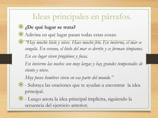 Ideas principales en párrafos.
 ¿De qué lugar se trata?
 Adivina en qué lugar pasan todas estas cosas:
 “Hay mucho hielo y nieve. Hace mucho frío. En invierno, el mar se
congela. En verano, el hielo del mar se derrite y se forman témpanos.
En ese lugar viven pingüinos y focas.
En invierno las noches son muy largas y hay grandes tempestades de
viento y nieve.
Muy pocos hombres viven en esa parte del mundo.”
 - Subraya las oraciones que te ayudan a encontrar la idea
principal.
 - Luego anota la idea principal implícita, siguiendo la
secuencia del ejercicio anterior.
 