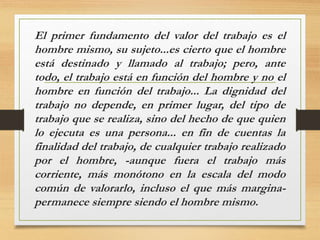 El primer fundamento del valor del trabajo es el
hombre mismo, su sujeto...es cierto que el hombre
está destinado y llamado al trabajo; pero, ante
todo, el trabajo está en función del hombre y no el
hombre en función del trabajo... La dignidad del
trabajo no depende, en primer lugar, del tipo de
trabajo que se realiza, sino del hecho de que quien
lo ejecuta es una persona... en fin de cuentas la
finalidad del trabajo, de cualquier trabajo realizado
por el hombre, -aunque fuera el trabajo más
corriente, más monótono en la escala del modo
común de valorarlo, incluso el que más margina-
permanece siempre siendo el hombre mismo.
 