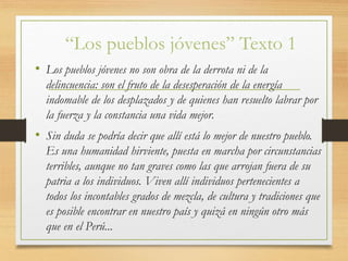 “Los pueblos jóvenes” Texto 1
• Los pueblos jóvenes no son obra de la derrota ni de la
delincuencia: son el fruto de la desesperación de la energía
indomable de los desplazados y de quienes han resuelto labrar por
la fuerza y la constancia una vida mejor.
• Sin duda se podría decir que allí está lo mejor de nuestro pueblo.
Es una humanidad hirviente, puesta en marcha por circunstancias
terribles, aunque no tan graves como las que arrojan fuera de su
patria a los individuos. Viven allí individuos pertenecientes a
todos los incontables grados de mezcla, de cultura y tradiciones que
es posible encontrar en nuestro país y quizá en ningún otro más
que en el Perú...
 