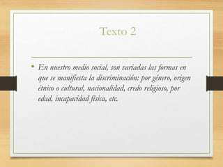 Texto 2
• En nuestro medio social, son variadas las formas en
que se manifiesta la discriminación: por género, origen
étnico o cultural, nacionalidad, credo religioso, por
edad, incapacidad física, etc.
 