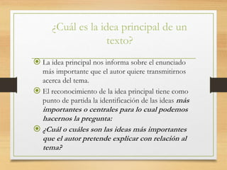 ¿Cuál es la idea principal de un
texto?
 La idea principal nos informa sobre el enunciado
más importante que el autor quiere transmitirnos
acerca del tema.
 El reconocimiento de la idea principal tiene como
punto de partida la identificación de las ideas más
importantes o centrales para lo cual podemos
hacernos la pregunta:
 ¿Cuál o cuáles son las ideas más importantes
que el autor pretende explicar con relación al
tema?
 