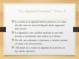 “La dignidad humana” Texto 3
La semilla de la dignidad debería plantarse en el alma
del niño como un surco privilegiado donde auguramos
feliz cosecha.
La dignidad es una cualidad mediante la cual toda
persona es considerada como valiosa en sí misma.
Por ella, nos valoramos y respetamos, a nosotros mismos
así como a las otras personas.
Allí donde no se respeta la dignidad de la persona no
hay ideales superiores.
 