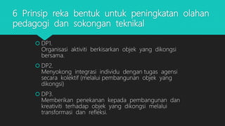6 Prinsip reka bentuk untuk peningkatan olahan
pedagogi dan sokongan teknikal
 DP1.
Organisasi aktiviti berkisarkan objek yang dikongsi
bersama.
 DP2.
Menyokong integrasi individu dengan tugas agensi
secara kolektif (melalui pembangunan objek yang
dikongsi)
 DP3.
Memberikan penekanan kepada pembangunan dan
kreativiti terhadap objek yang dikongsi melalui
transformasi dan refleksi.
 